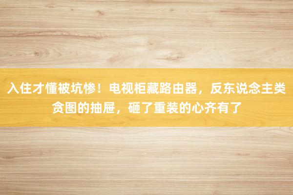 入住才懂被坑惨!电视柜藏路由器,反东说念主类贪图的抽屉,砸了重装的心齐有了